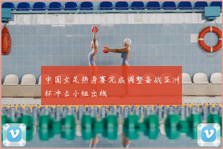 中国女足热身赛完成调整备战亚洲杯冲击小组出线