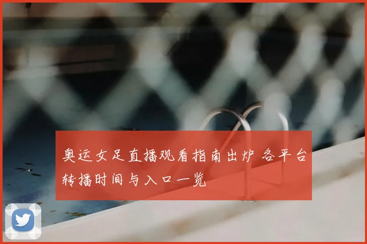 奥运女足直播观看指南出炉 各平台转播时间与入口一览