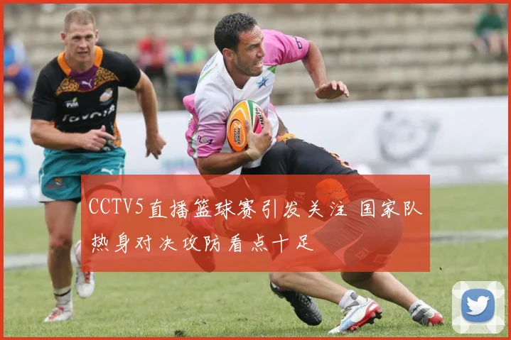 CCTV5直播篮球赛引发关注 国家队热身对决攻防看点十足