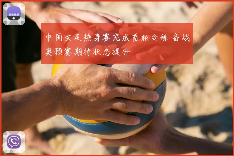 中国女足热身赛完成首轮合练 备战奥预赛期待状态提升