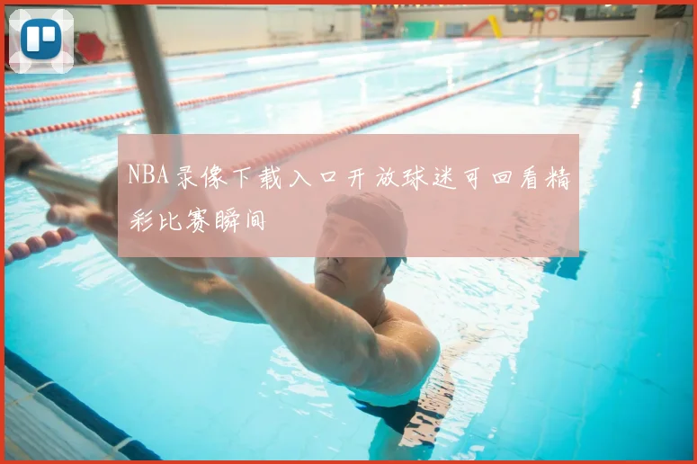 NBA录像下载入口开放球迷可回看精彩比赛瞬间