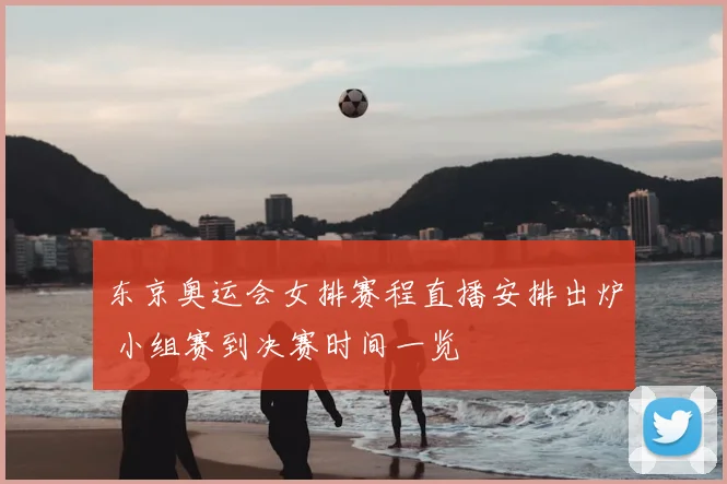 东京奥运会女排赛程直播安排出炉 小组赛到决赛时间一览