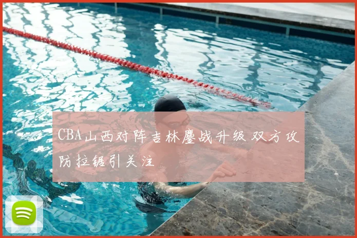 CBA山西对阵吉林鏖战升级 双方攻防拉锯引关注