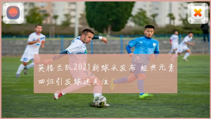 英格兰队2021新球衣发布 经典元素回归引发球迷关注