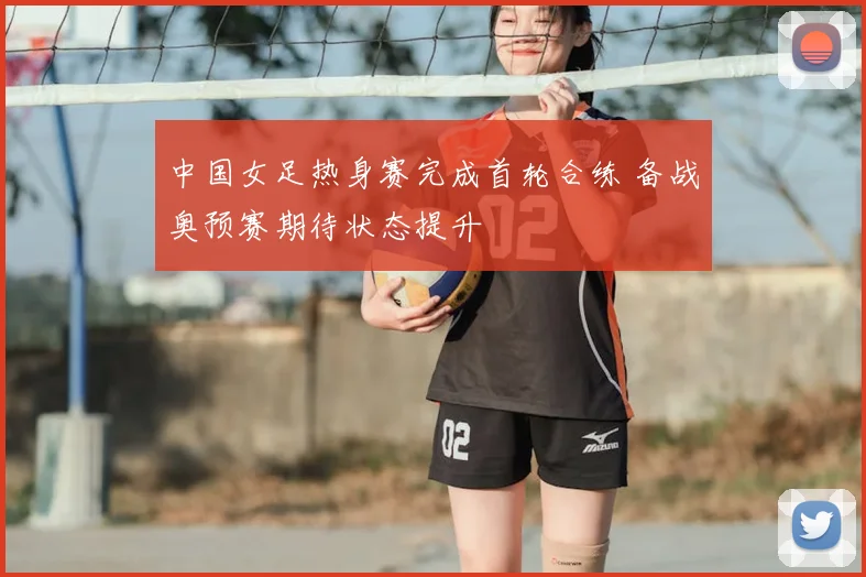 中国女足热身赛完成首轮合练 备战奥预赛期待状态提升