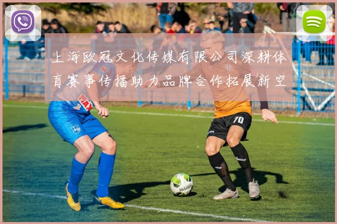 上海欧冠文化传媒有限公司深耕体育赛事传播助力品牌合作拓展新空间