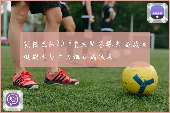 英格兰队2018首发阵容曝光 备战关键战术与主力组合成焦点