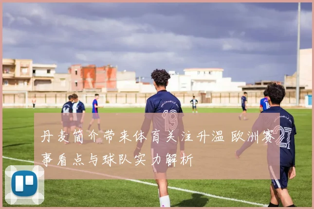 丹麦简介带来体育关注升温 欧洲赛事看点与球队实力解析