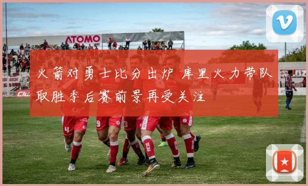 火箭对勇士比分出炉 库里火力带队取胜季后赛前景再受关注