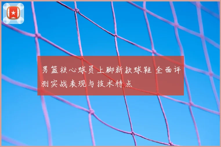 男篮核心球员上脚新款球鞋 全面评测实战表现与技术特点