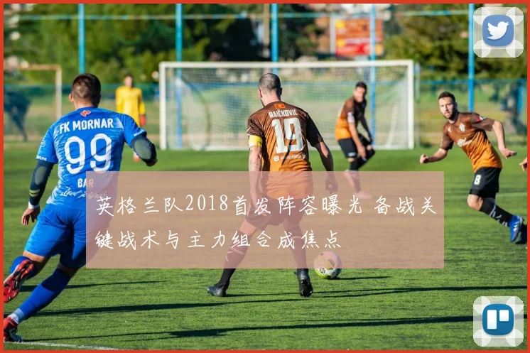 英格兰队2018首发阵容曝光 备战关键战术与主力组合成焦点