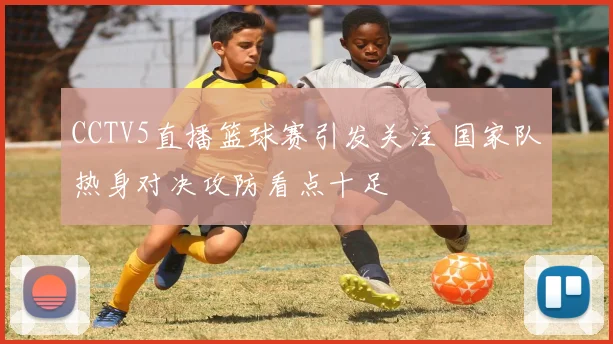 CCTV5直播篮球赛引发关注 国家队热身对决攻防看点十足