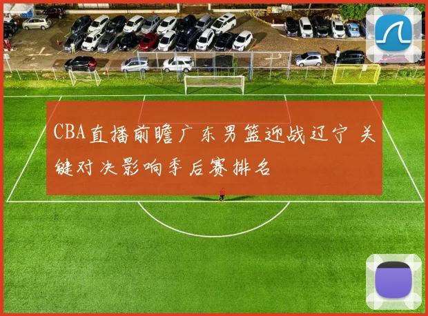 CBA直播前瞻广东男篮迎战辽宁 关键对决影响季后赛排名
