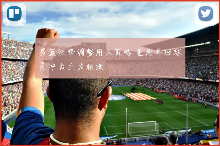 男篮杜锋调整用人策略 重用年轻球员冲击主力轮换
