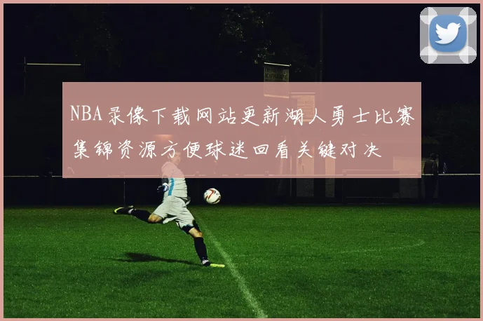 NBA录像下载网站更新湖人勇士比赛集锦资源方便球迷回看关键对决