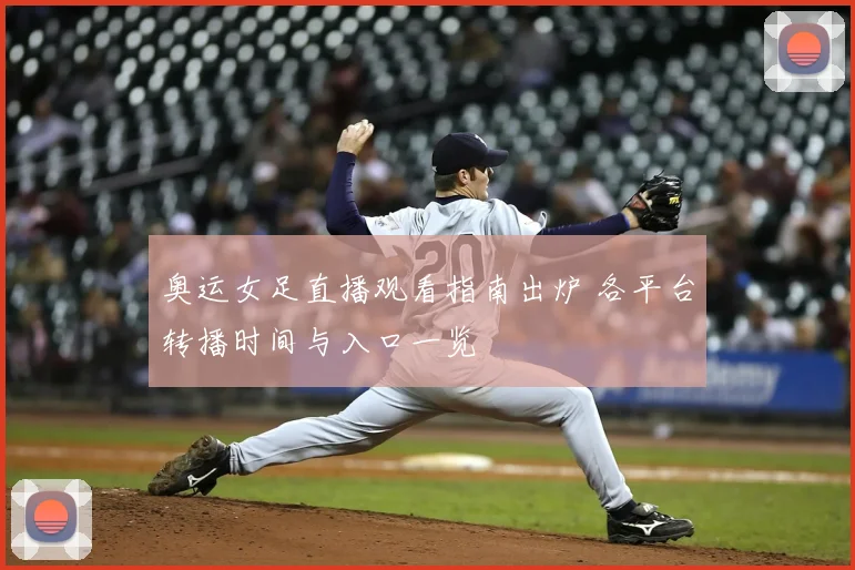 奥运女足直播观看指南出炉 各平台转播时间与入口一览
