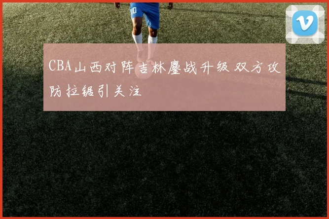 CBA山西对阵吉林鏖战升级 双方攻防拉锯引关注
