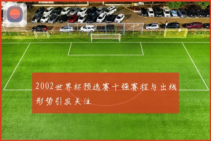 2002世界杯预选赛十强赛程与出线形势引发关注
