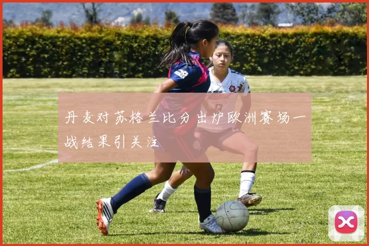 丹麦对苏格兰比分出炉欧洲赛场一战结果引关注