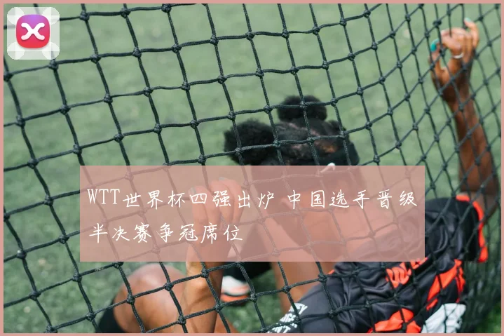 WTT世界杯四强出炉 中国选手晋级半决赛争冠席位