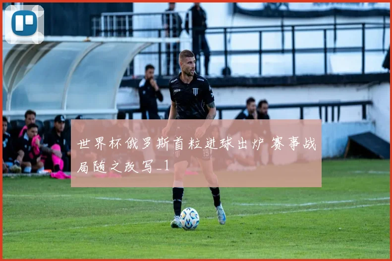 世界杯俄罗斯首粒进球出炉 赛事战局随之改写_1