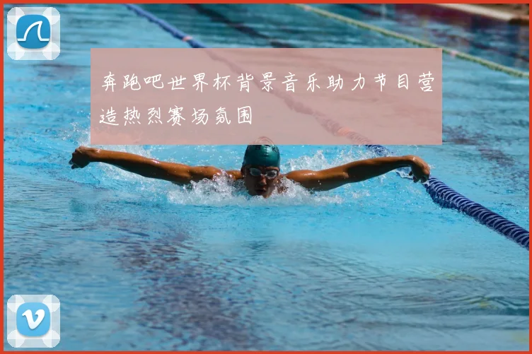 奔跑吧世界杯背景音乐助力节目营造热烈赛场氛围