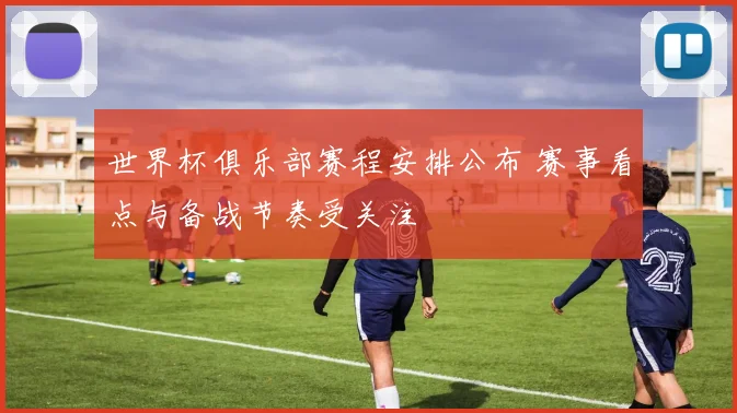 世界杯俱乐部赛程安排公布 赛事看点与备战节奏受关注