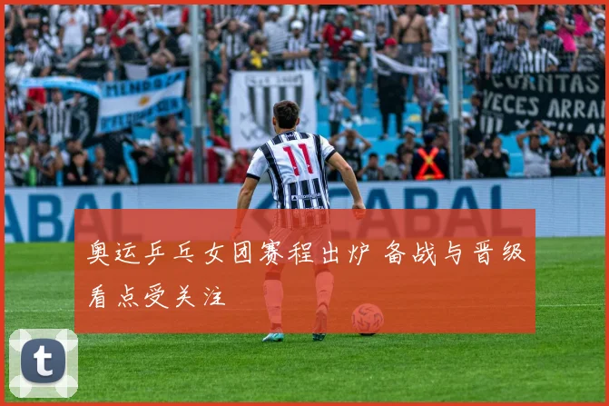 奥运乒乓女团赛程出炉 备战与晋级看点受关注