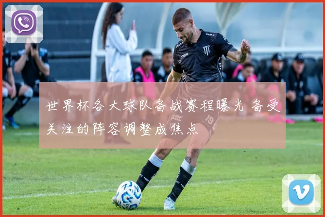 世界杯各大球队备战赛程曝光 备受关注的阵容调整成焦点