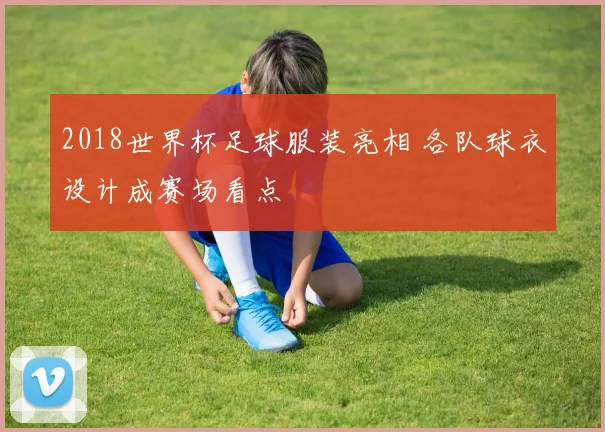 2018世界杯足球服装亮相 各队球衣设计成赛场看点