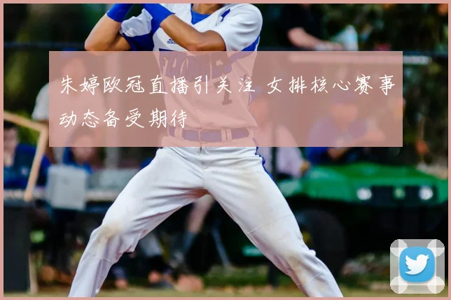 朱婷欧冠直播引关注 女排核心赛事动态备受期待
