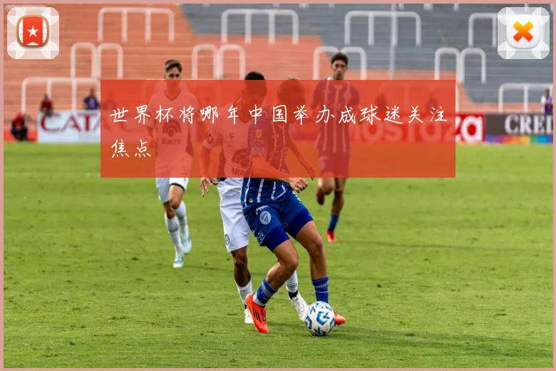 世界杯将哪年中国举办成球迷关注焦点