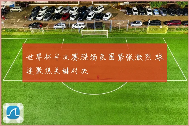 世界杯半决赛现场氛围紧张激烈 球迷聚焦关键对决