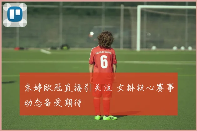朱婷欧冠直播引关注 女排核心赛事动态备受期待