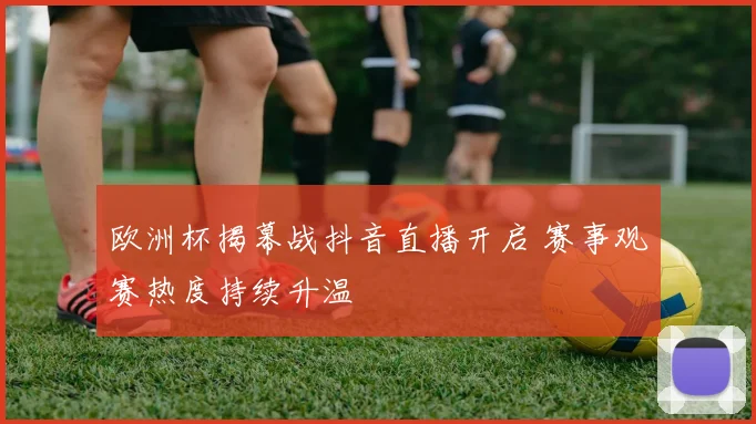 欧洲杯揭幕战抖音直播开启 赛事观赛热度持续升温