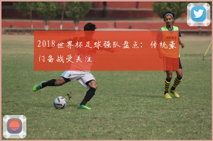 2018世界杯足球强队盘点：传统豪门备战受关注