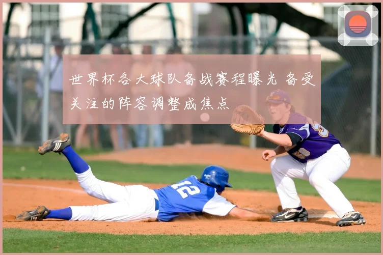世界杯各大球队备战赛程曝光 备受关注的阵容调整成焦点