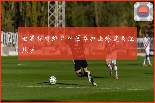 世界杯将哪年中国举办成球迷关注焦点