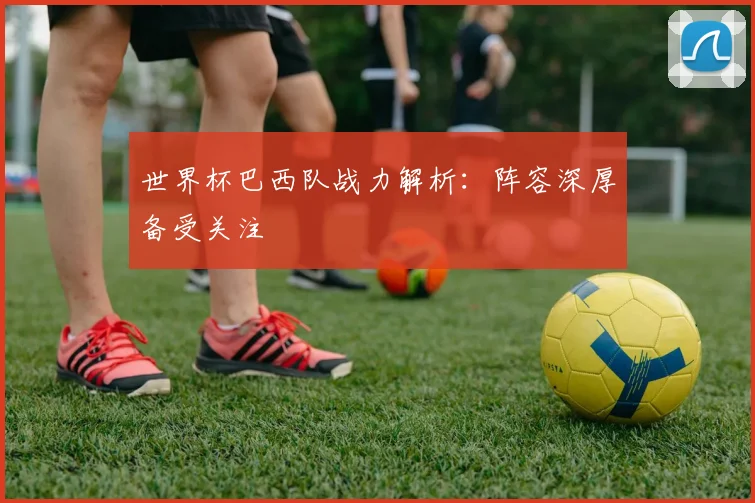 世界杯巴西队战力解析：阵容深厚备受关注