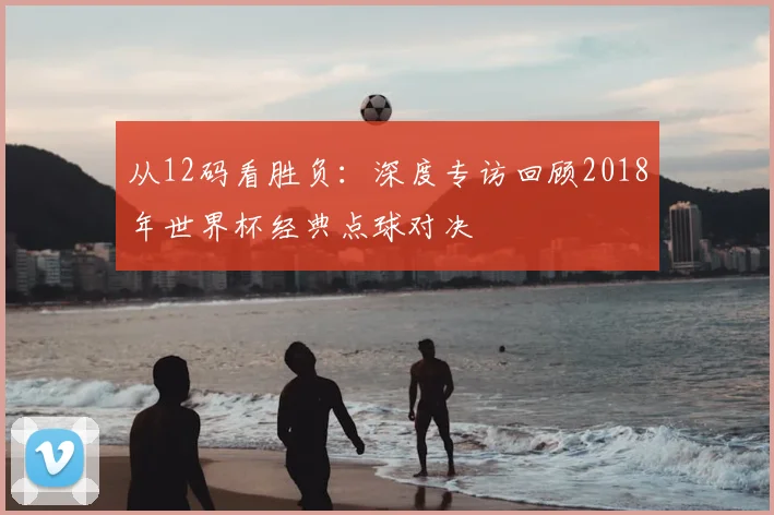 从12码看胜负:深度专访回顾2018年世界杯经典点球对决