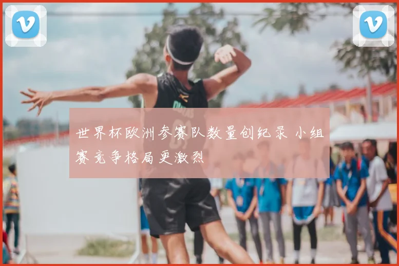 世界杯欧洲参赛队数量创纪录 小组赛竞争格局更激烈